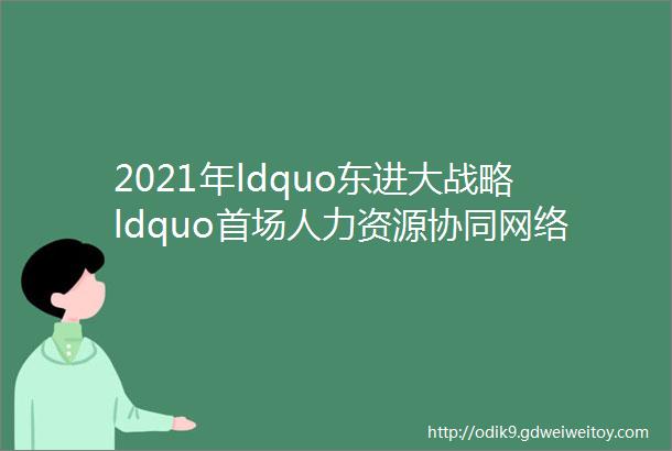 2021年ldquo东进大战略ldquo首场人力资源协同网络招聘会点击查看